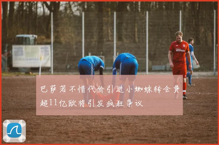 巴萨若不惜代价引进小蜘蛛转会费超11亿欧将引发疯狂争议