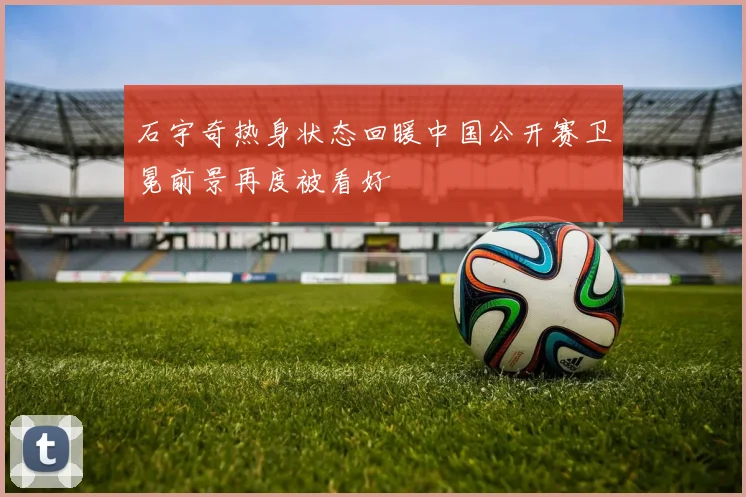 石宇奇热身状态回暖中国公开赛卫冕前景再度被看好