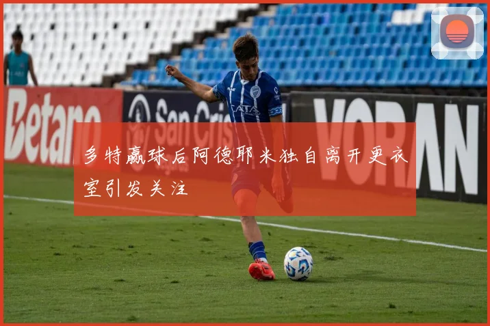 多特赢球后阿德耶米独自离开更衣室引发关注