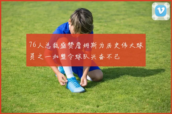 76人总裁盛赞詹姆斯为历史伟大球员之一加盟令球队兴奋不已
