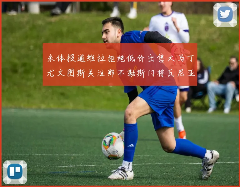 米体报道维拉拒绝低价出售大马丁尤文图斯关注那不勒斯门将瓦尼亚
