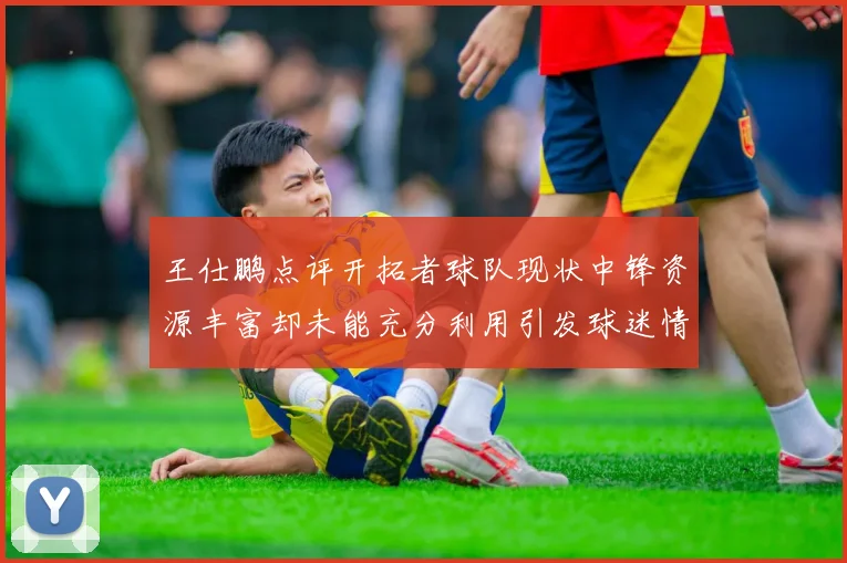 王仕鹏点评开拓者球队现状中锋资源丰富却未能充分利用引发球迷情感交织