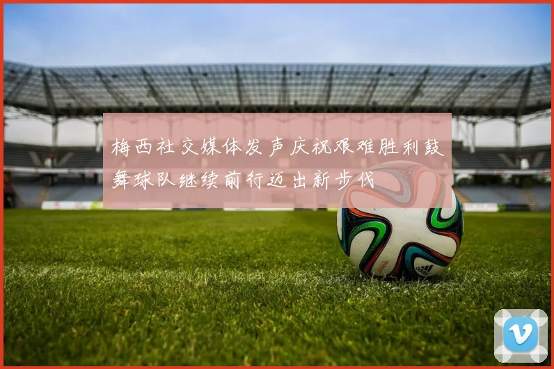 梅西社交媒体发声庆祝艰难胜利鼓舞球队继续前行迈出新步伐