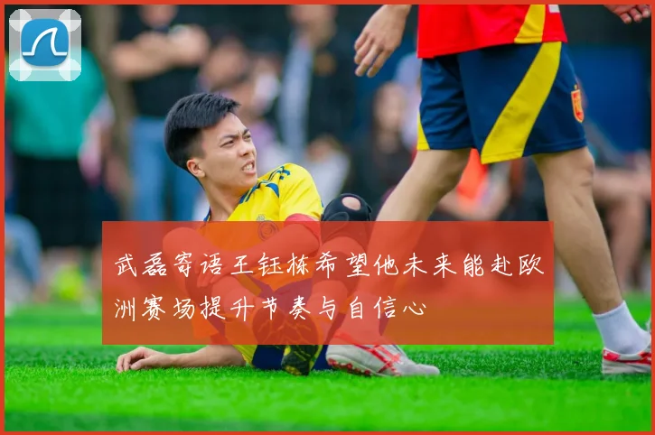 武磊寄语王钰栋希望他未来能赴欧洲赛场提升节奏与自信心