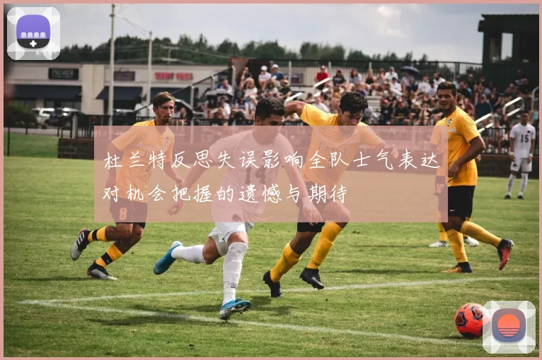 杜兰特反思失误影响全队士气表达对机会把握的遗憾与期待