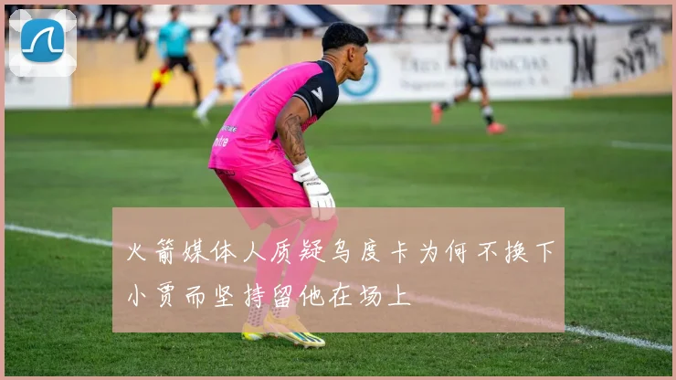火箭媒体人质疑乌度卡为何不换下小贾而坚持留他在场上