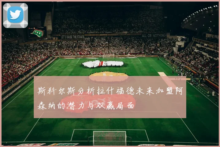 斯科尔斯分析拉什福德未来加盟阿森纳的潜力与双赢局面