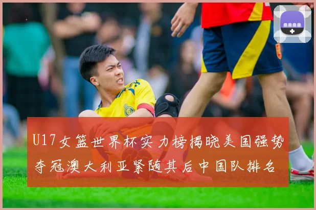 U17女篮世界杯实力榜揭晓美国强势夺冠澳大利亚紧随其后中国队排名第十