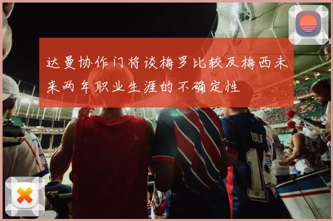 达曼协作门将谈梅罗比较及梅西未来两年职业生涯的不确定性