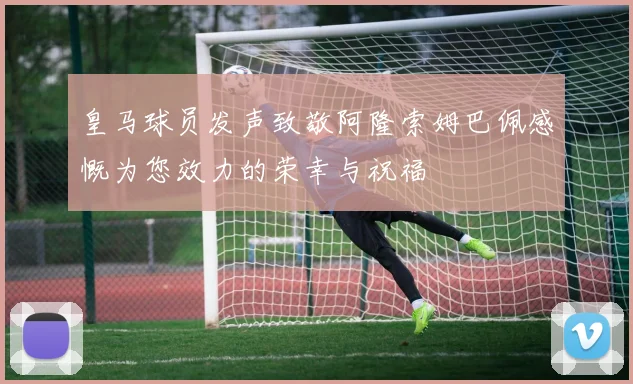 皇马球员发声致敬阿隆索姆巴佩感慨为您效力的荣幸与祝福