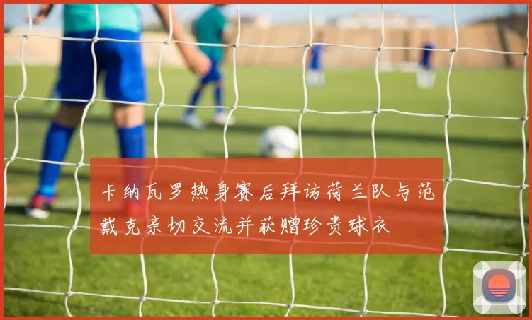 卡纳瓦罗热身赛后拜访荷兰队与范戴克亲切交流并获赠珍贵球衣