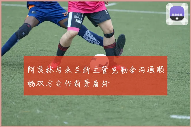 阿莫林与米兰新主管克勒舍沟通顺畅双方合作前景看好