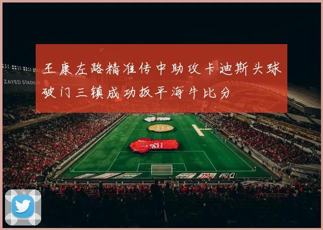 王康左路精准传中助攻卡迪斯头球破门三镇成功扳平海牛比分