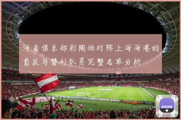 河南俱乐部彩陶坊对阵上海海港的首发与替补队员完整名单分析