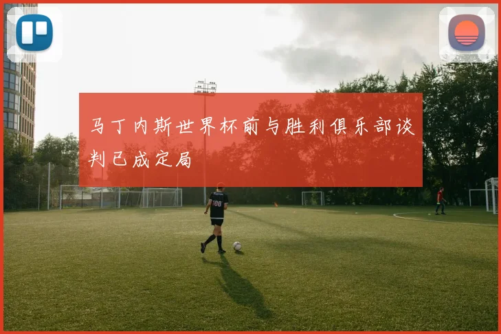 马丁内斯世界杯前与胜利俱乐部谈判已成定局