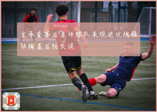 金承奎赛后点评球队表现进攻线强劲掩盖后防失误