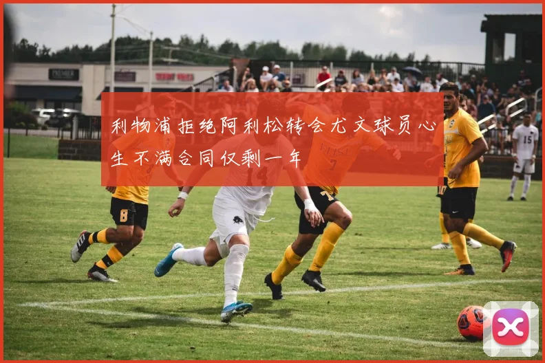 利物浦拒绝阿利松转会尤文球员心生不满合同仅剩一年