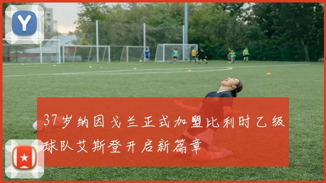37岁纳因戈兰正式加盟比利时乙级球队艾斯登开启新篇章