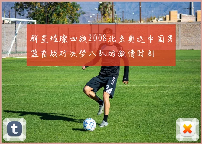 群星璀璨回顾2008北京奥运中国男篮首战对决梦八队的激情时刻