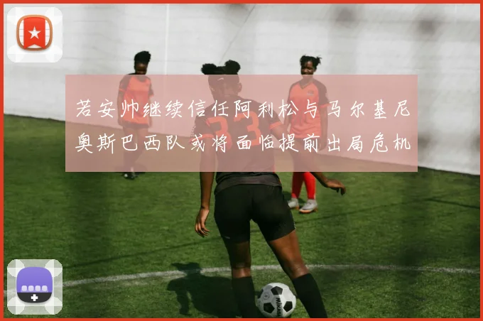 若安帅继续信任阿利松与马尔基尼奥斯巴西队或将面临提前出局危机