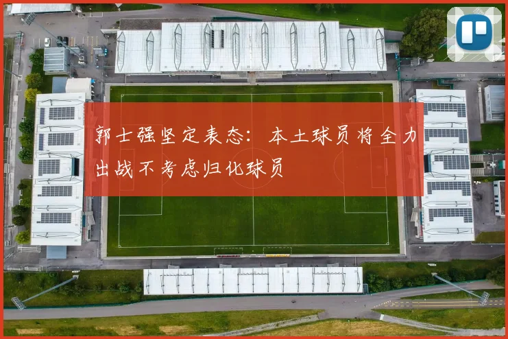 郭士强坚定表态：本土球员将全力出战不考虑归化球员