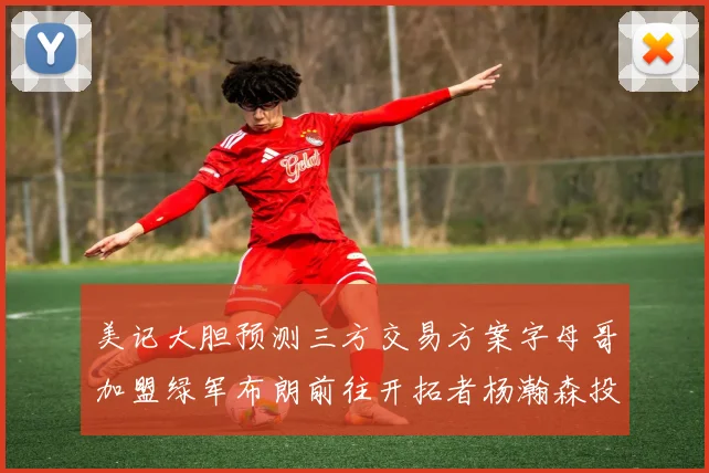 美记大胆预测三方交易方案字母哥加盟绿军布朗前往开拓者杨瀚森投奔雄鹿