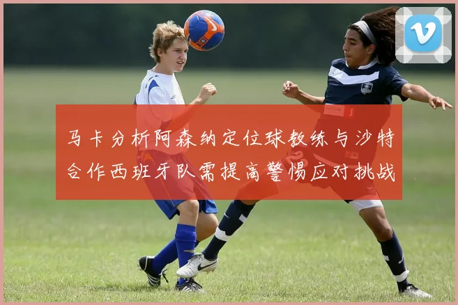 马卡分析阿森纳定位球教练与沙特合作西班牙队需提高警惕应对挑战